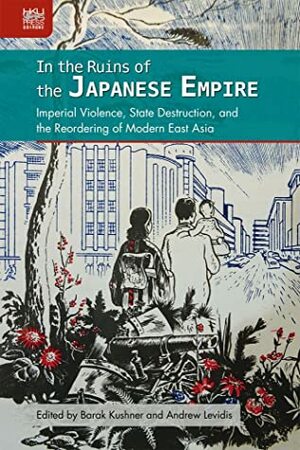 In the Ruins of the Japanese Empire: Imperial Violence, State Destruction, and the Reordering of Modern East Asia by Andrew Levidis, Barak Kushner