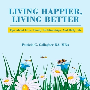 Living Happier, Living Better: Tips About Love, Family, Relationships, and Daily Life by Patricia C. Gallagher