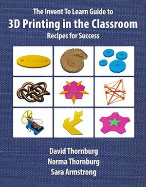The Invent To Learn Guide to 3D Printing in the Classroom: Recipes for Success by Gary S. Stager, Sara Armstrong, Norma Thornburg, David Thornburg