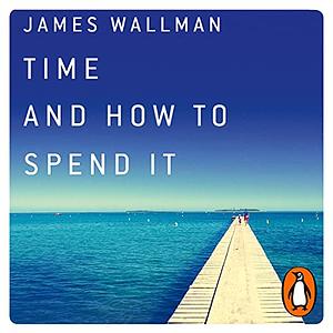 Time and How to Spend It: the 7 Rules for Richer, Happier Days by James Wallman