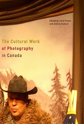 The Cultural Work of Photography in Canada by Carol Payne, Andrea Kunard