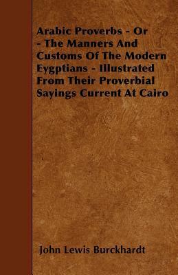 Arabic Proverbs - Or - The Manners And Customs Of The Modern Eygptians - Illustrated From Their Proverbial Sayings Current At Cairo by John Lewis Burckhardt