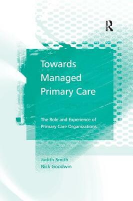 Towards Managed Primary Care: The Role and Experience of Primary Care Organizations by Nick Goodwin, Judith Smith