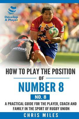 How to play the position of Number 8 (No. 8): A practical guide for the player, coach and family in the sport of rugby union by Chris Miles