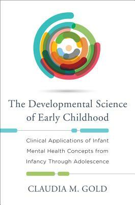 The Developmental Science of Early Childhood: Clinical Applications of Infant Mental Health Concepts from Infancy Through Adolescence by Claudia M. Gold