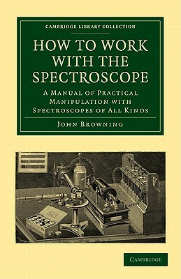 How to Work with the Spectroscope: A Manual of Practical Manipulation with Spectroscopes of All Kinds. by Browning John, John Browning