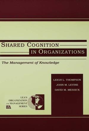 Shared Cognition in Organizations: The Management of Knowledge by David M. Messick, Leigh L. Thompson, John M. Levine