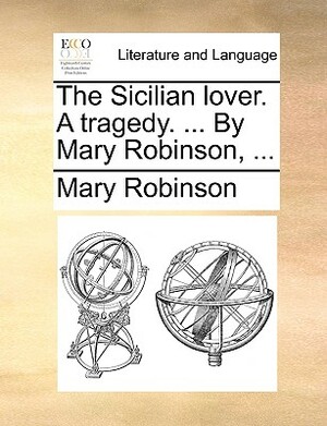 The Sicilian Lover. a Tragedy. ... by Mary Robinson, ... by Mary Robinson