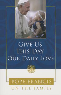 Give Us This Day, Our Daily Love: Pope Francis on the Family by Catholic Church, Pope Francis, Theresa Noble