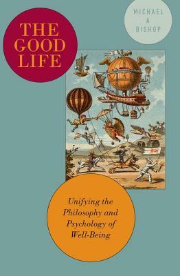 The Good Life: Unifying the Philosophy and Psychology of Well-Being by Michael A. Bishop