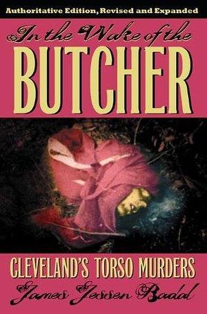 In the Wake of the Butcher: Cleveland Torso Murders, Authoritative Edition, Revised and Expanded by James Jessen Badal, James Jessen Badal