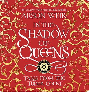 In the Shadow of Queens: Tales from the Tudor Court by Alison Weir