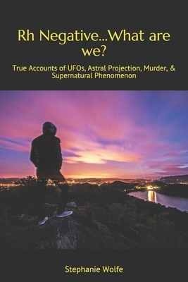 Rh Negative...What are we?: True Accounts of UFOs, Astral Projection, Murder, & Supernatural Phenomenon by Stephanie Wolfe
