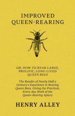 Improved Queen-Rearing, Or, How To Rear Large, Prolific, Long-Lived Queen Bees - The Results Of Nearly Half A Century's Experience In Rearing Queen Be by Henry Alley