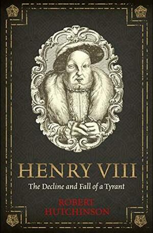 Henry VIII: The Decline and Fall of a Tyrant by Robert Hutchinson