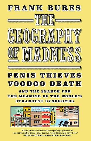 The Geography of Madness: Penis Thieves, Voodoo Death, and the Search for the Meaning of the World's Strangest Syndromes by Frank Bures