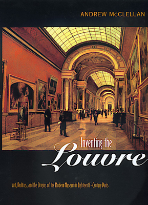 Inventing the Louvre: Art, Politics, and the Origins of the Modern Museum in Eighteenth-Century Paris by Andrew McClellan