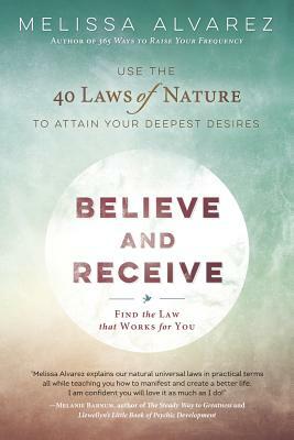 Believe and Receive: Use the 40 Laws of Nature to Attain Your Deepest Desires by Melissa Alvarez