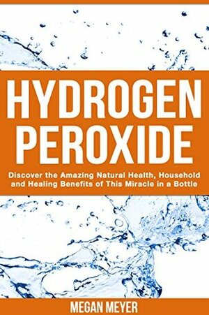 Hydrogen Peroxide: Discover the Amazing Natural Health, Household and Healing Benefits of This Miracle in a Bottle by Megan Meyer