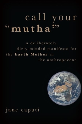 Call Your "mutha'": A Deliberately Dirty-Minded Manifesto for the Earth Mother in the Anthropocene by Jane Caputi