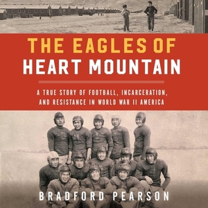 The Eagles of Heart Mountain: A True Story of Football, Incarceration, and Resistance in World War II America by Bradford Pearson