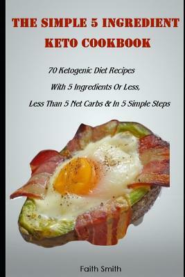 The Simple 5 Ingredient Keto Cookbook: 70 Ketogenic Diet Recipes With 5 Ingredients Or Less, Less Than 5 Net Carbs & In 5 Simple Steps by Faith Smith