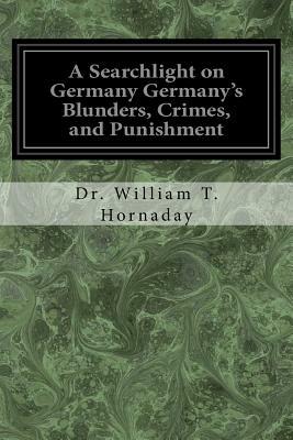 A Searchlight on Germany Germany's Blunders, Crimes, and Punishment by William T. Hornaday