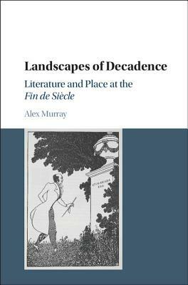 Landscapes of Decadence: Literature and Place at the Fin de Siècle by Alex Murray