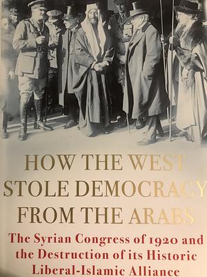 How the West Stole Democracy from the Arabs: The Syrian Congress of 1920 and the Destruction of Its Liberal-Islamic Alliance by Elizabeth F. Thompson
