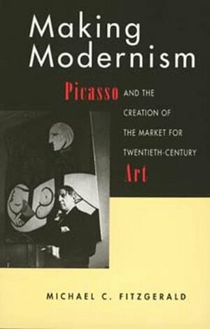 Making Modernism: Picasso and the Creation of the Market for Twentieth-Century Art by Michael C. Fitzgerald
