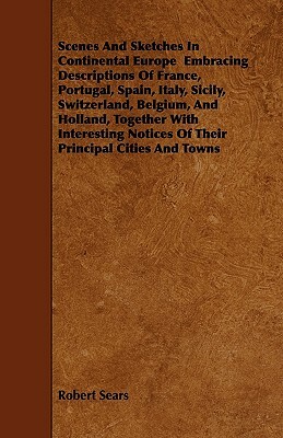 Scenes And Sketches In Continental Europe Embracing Descriptions Of France, Portugal, Spain, Italy, Sicily, Switzerland, Belgium, And Holland, Togethe by Robert Sears