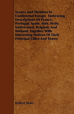 Scenes And Sketches In Continental Europe Embracing Descriptions Of France, Portugal, Spain, Italy, Sicily, Switzerland, Belgium, And Holland, Togethe by Robert Sears