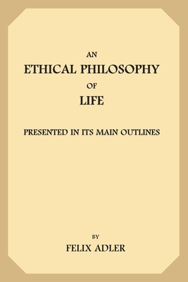 An Ethical Philosophy of Life: Presented In Its Main Outlines by Felix Adler