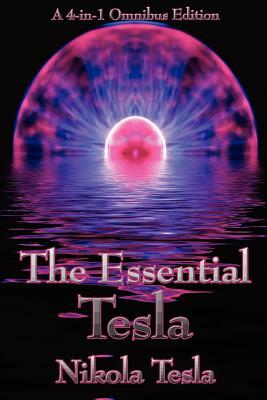 The Essential Tesla: A New System of Alternating Current Motors and Transformers, Experiments with Alternate Currents of Very High Frequenc by Nikola Tesla