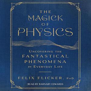 The Magick of Physics: Uncovering the Fantastical Phenomena in Everyday Life by Felix Flicker