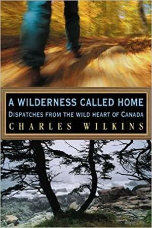 A Wilderness Called Home: Dispatches from the Wild Heart of Canada by Charles Wilkins