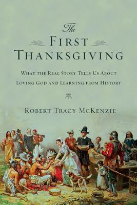 The First Thanksgiving: What the Real Story Tells Us about Loving God and Learning from History by Robert Tracy McKenzie