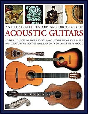 An Illustrated History and Directory of Acoustic Guitars: A Visual Guide to More Than 150 Guitars from the Early 16th Century Up to the Modern Day by James Westbrook