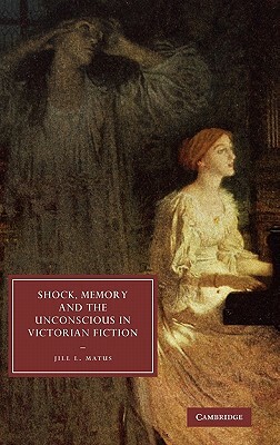 Shock, Memory and the Unconscious in Victorian Fiction by Jill L. Matus