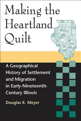 Making the Heartland Quilt: A Geographical History of Settlement and Migration in Early-Nineteenth-Century Illinois by Douglas K. Meyer