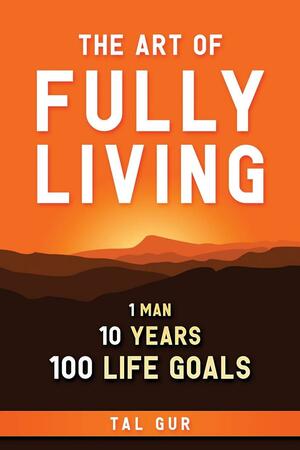 The Art of Fully Living: 1 Man. 10 Years. 100 Life Goals Around the World. by Tal Gur