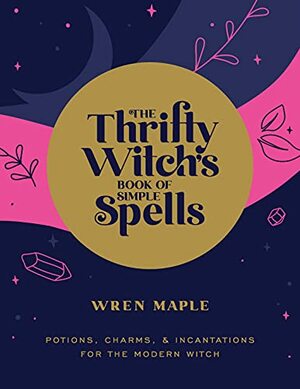 The Thrifty Witch's Book of Simple Spells: Potions, Charms, and Incantations for the Modern Witch by Wren Maple