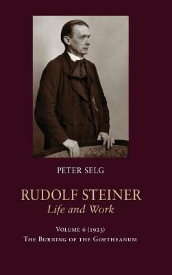 Rudolf Steiner, Life and Work: Volume 6: 1923: The Burning of the Goetheanum by Peter Selg