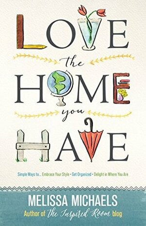 Love the Home You Have: Simple Ways to…Embrace Your Style *Get Organized *Delight in Where You Are by Melissa Michaels