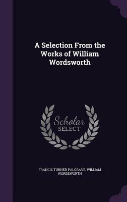 A Selection from the Works of William Wordsworth by William Wordsworth, Francis Turner Palgrave