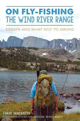 On Fly-Fishing the Wind River Range: Essays and What Not to Bring by Chadd VanZanten