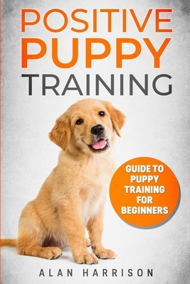 Positive Puppy Training: Guide To Puppy Training For Beginners (Step By Step Positive Approach For Dog Training, Puppy House Training, Puppy Tr by Alan Harrison