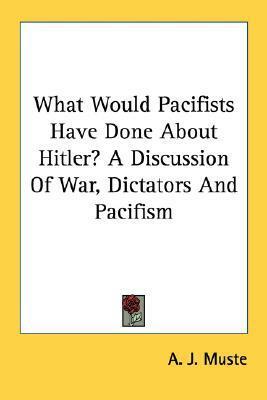 What Would Pacifists Have Done About Hitler? A Discussion Of War, Dictators And Pacifism by A.J. Muste