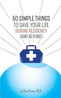 50 Simple Things to Save Your Life During Residency: (and Beyond) by Ben Brown