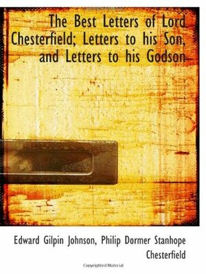 The Best Letters of Lord Chesterfield; Letters to his Son, and Letters to his Godson by Edward Gilpin Johnson, Philip Dormer Stanhope